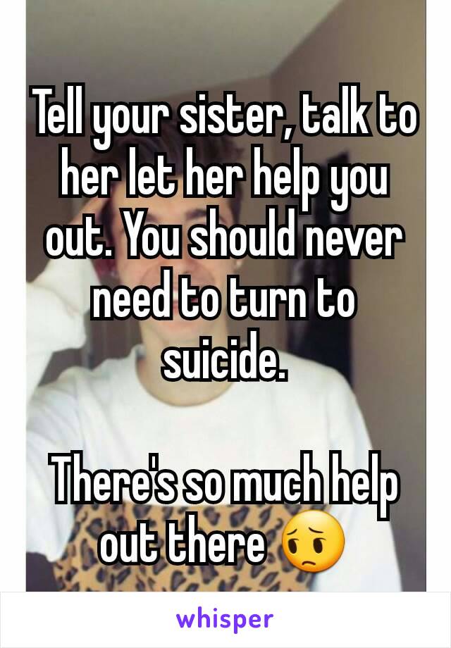 Tell your sister, talk to her let her help you out. You should never need to turn to suicide.

There's so much help out there 😔