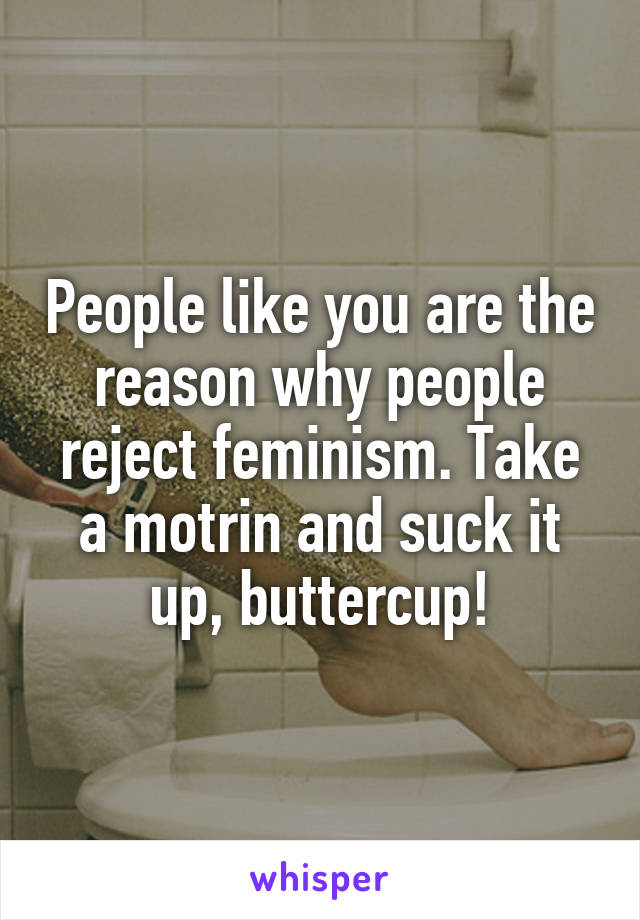 People like you are the reason why people reject feminism. Take a motrin and suck it up, buttercup!