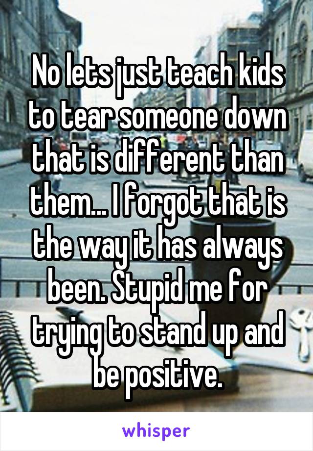 No lets just teach kids to tear someone down that is different than them... I forgot that is the way it has always been. Stupid me for trying to stand up and be positive.