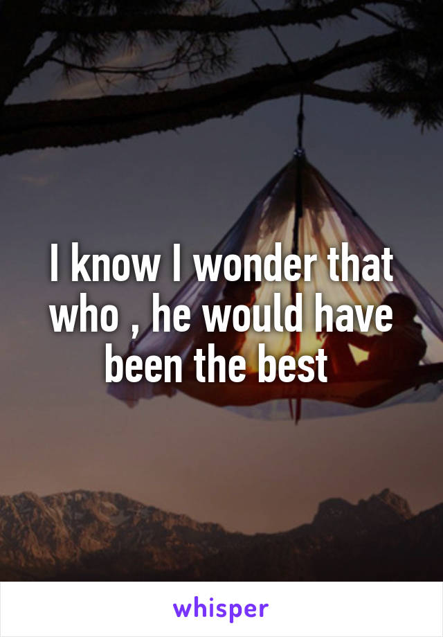 I know I wonder that who , he would have been the best 