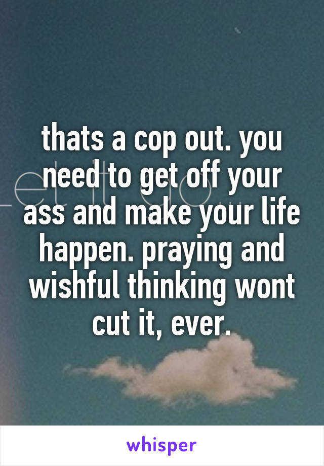 thats a cop out. you need to get off your ass and make your life happen. praying and wishful thinking wont cut it, ever.