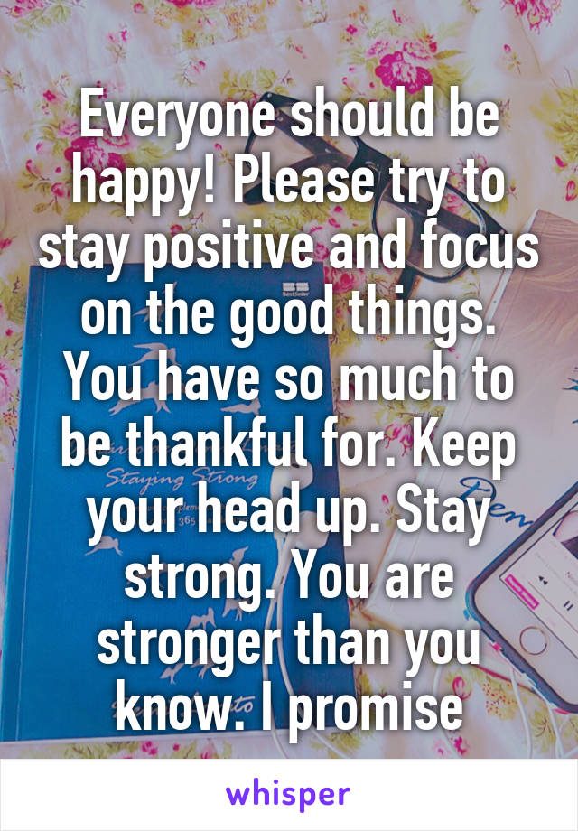 Everyone should be happy! Please try to stay positive and focus on the good things. You have so much to be thankful for. Keep your head up. Stay strong. You are stronger than you know. I promise