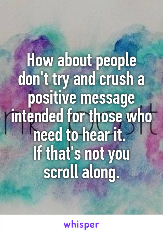 How about people don't try and crush a positive message intended for those who need to hear it. 
If that's not you scroll along.