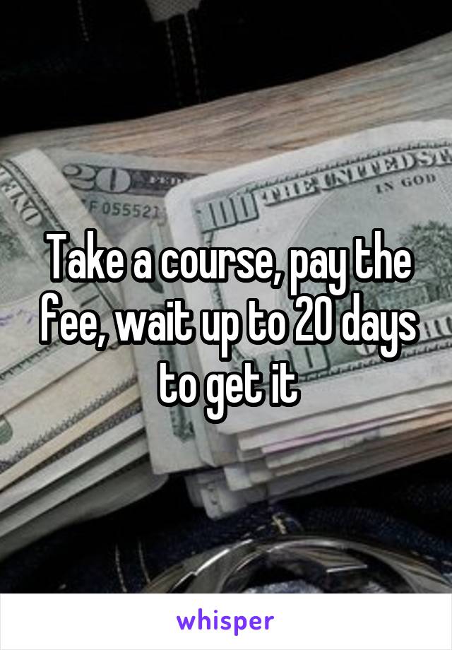 Take a course, pay the fee, wait up to 20 days to get it