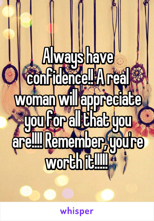 Always have confidence!! A real woman will appreciate you for all that you are!!!! Remember, you're worth it!!!!! 