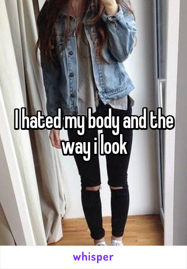 I hated my body and the way i look