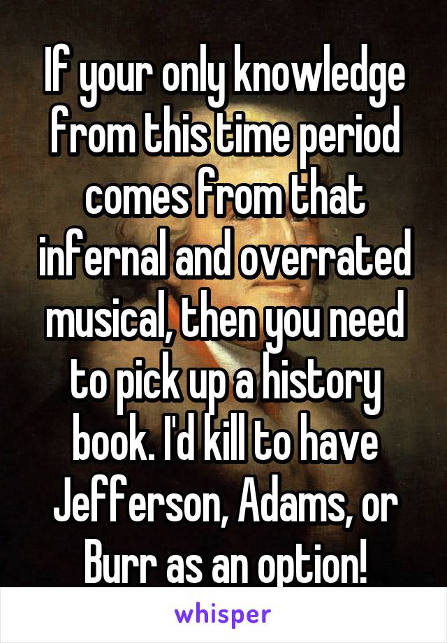If your only knowledge from this time period comes from that infernal and overrated musical, then you need to pick up a history book. I'd kill to have Jefferson, Adams, or Burr as an option!