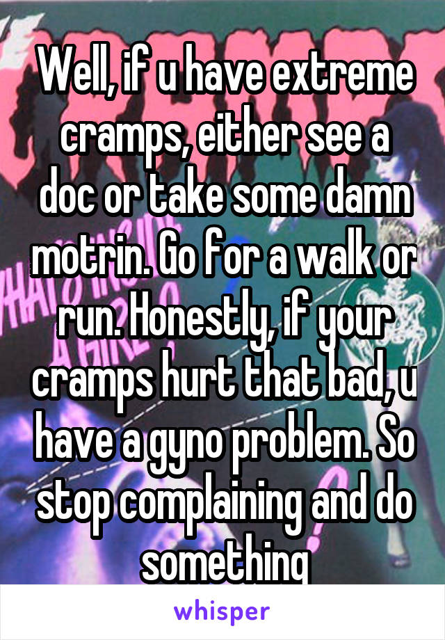 Well, if u have extreme cramps, either see a doc or take some damn motrin. Go for a walk or run. Honestly, if your cramps hurt that bad, u have a gyno problem. So stop complaining and do something
