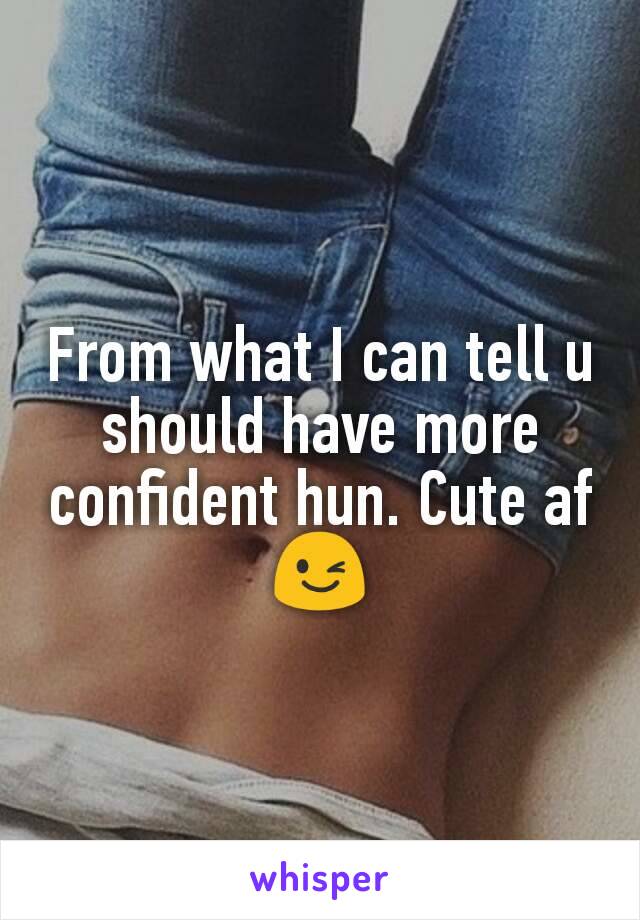 From what I can tell u should have more confident hun. Cute af 😉