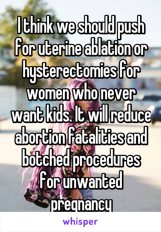 I think we should push for uterine ablation or hysterectomies for women who never want kids. It will reduce abortion fatalities and botched procedures for unwanted pregnancy