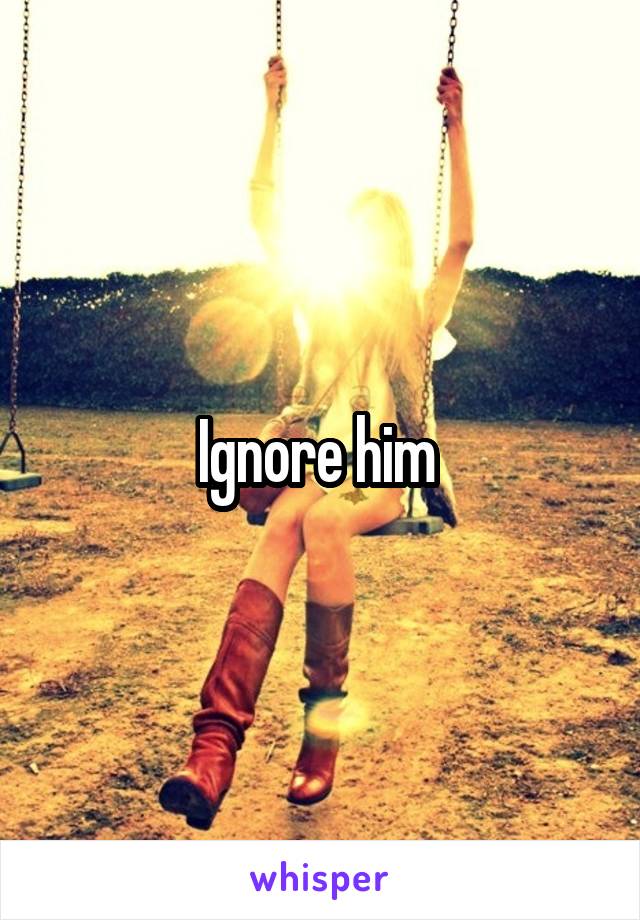 Ignore him 