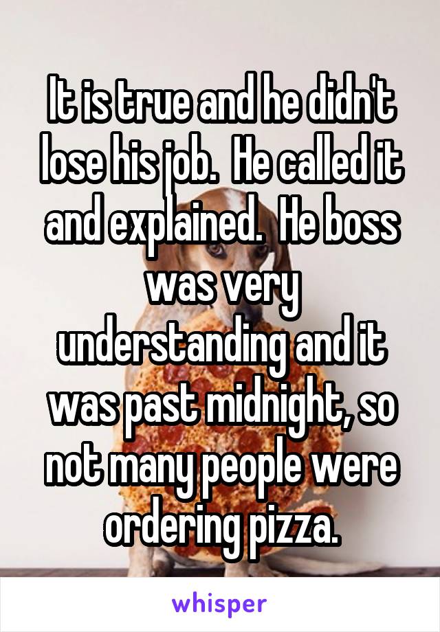 It is true and he didn't lose his job.  He called it and explained.  He boss was very understanding and it was past midnight, so not many people were ordering pizza.