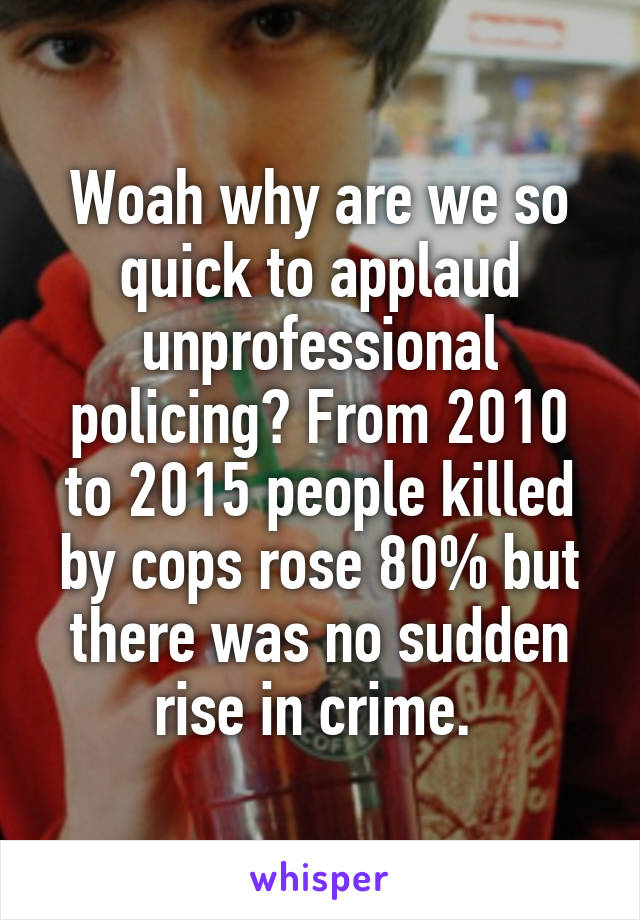 Woah why are we so quick to applaud unprofessional policing? From 2010 to 2015 people killed by cops rose 80% but there was no sudden rise in crime. 