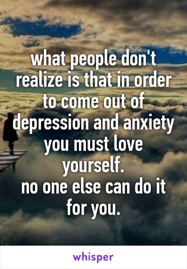 what people don't realize is that in order to come out of depression and anxiety you must love yourself.
no one else can do it for you.