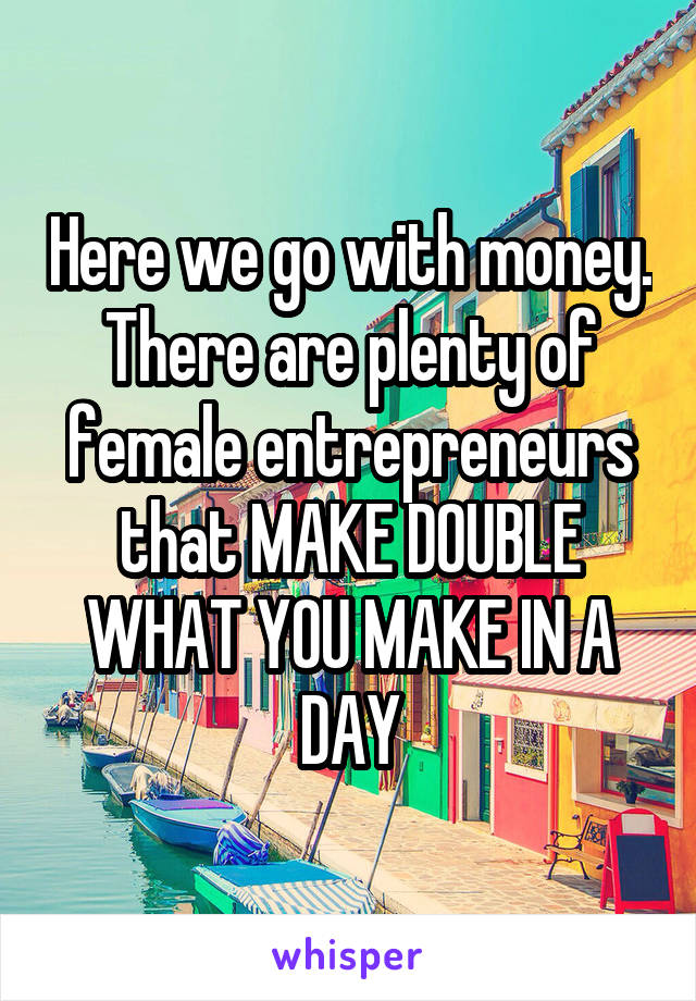 Here we go with money. There are plenty of female entrepreneurs that MAKE DOUBLE WHAT YOU MAKE IN A DAY
