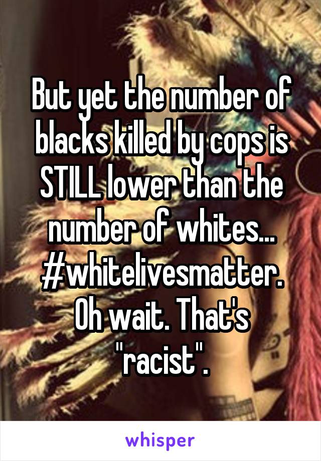 But yet the number of blacks killed by cops is STILL lower than the number of whites...
#whitelivesmatter.
Oh wait. That's "racist".