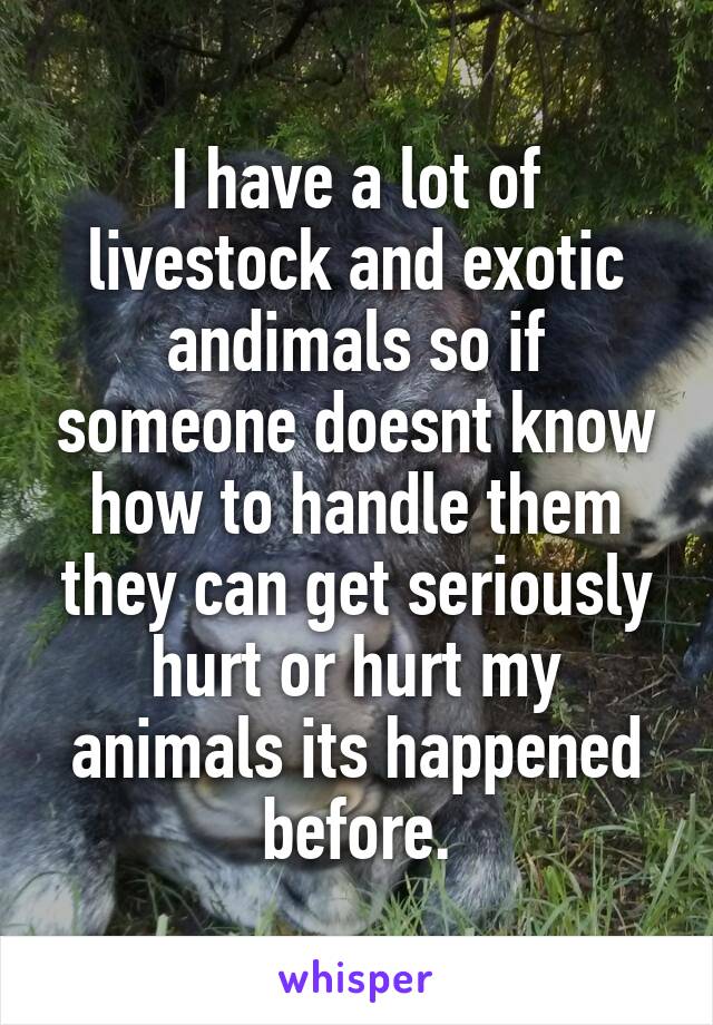 I have a lot of livestock and exotic andimals so if someone doesnt know how to handle them they can get seriously hurt or hurt my animals its happened before.