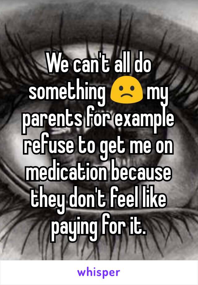 We can't all do something 🙁 my parents for example refuse to get me on medication because they don't feel like paying for it.