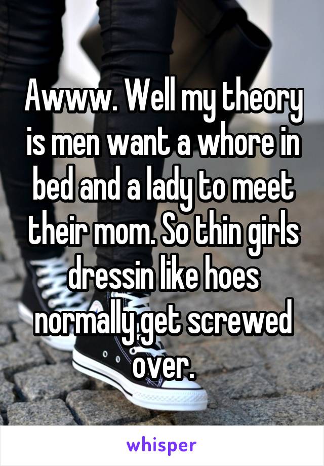 Awww. Well my theory is men want a whore in bed and a lady to meet their mom. So thin girls dressin like hoes normally get screwed over.