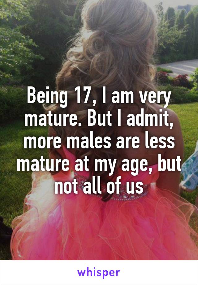 Being 17, I am very mature. But I admit, more males are less mature at my age, but not all of us