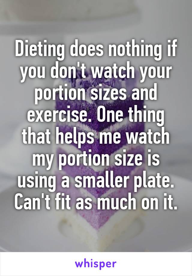 Dieting does nothing if you don't watch your portion sizes and exercise. One thing that helps me watch my portion size is using a smaller plate. Can't fit as much on it. 