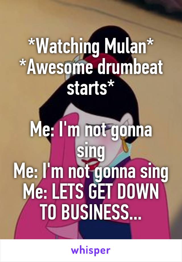 *Watching Mulan*
*Awesome drumbeat starts*

Me: I'm not gonna sing
Me: I'm not gonna sing
Me: LETS GET DOWN TO BUSINESS...
