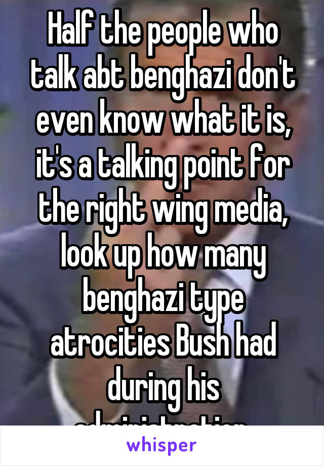 Half the people who talk abt benghazi don't even know what it is, it's a talking point for the right wing media, look up how many benghazi type atrocities Bush had during his administration 