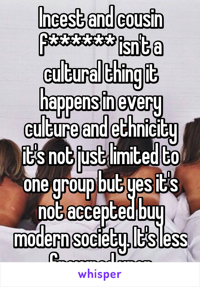 Incest and cousin f****** isn't a cultural thing it happens in every culture and ethnicity it's not just limited to one group but yes it's not accepted buy modern society. It's less frowned upon