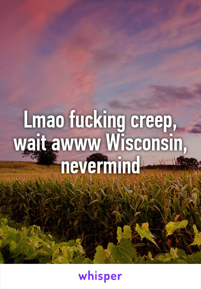 Lmao fucking creep, wait awww Wisconsin, nevermind
