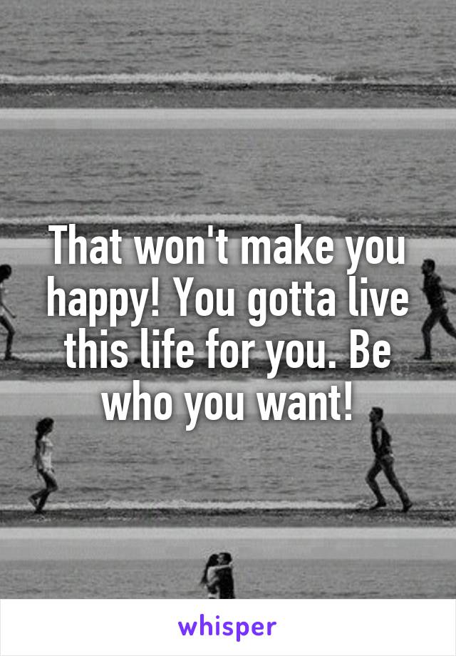 That won't make you happy! You gotta live this life for you. Be who you want!