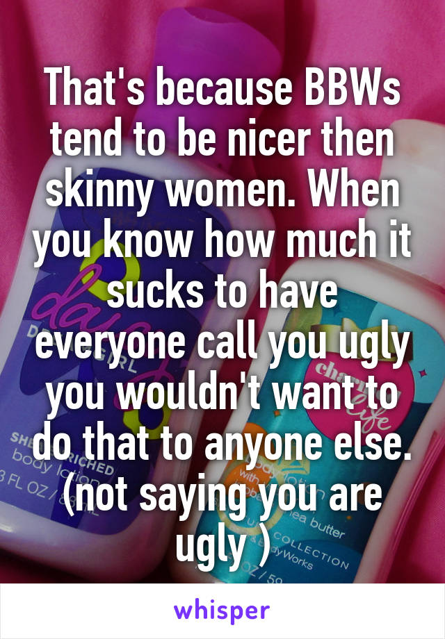 That's because BBWs tend to be nicer then skinny women. When you know how much it sucks to have everyone call you ugly you wouldn't want to do that to anyone else. (not saying you are ugly )