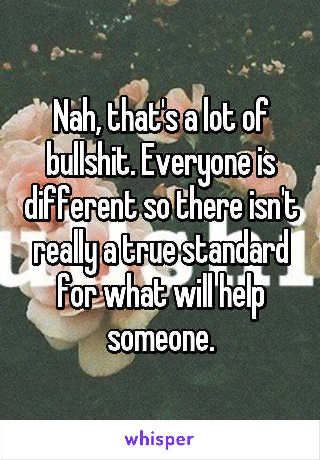 Nah, that's a lot of bullshit. Everyone is different so there isn't really a true standard for what will help someone.