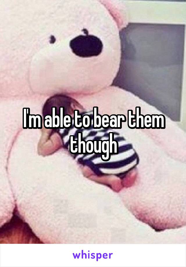 I'm able to bear them though