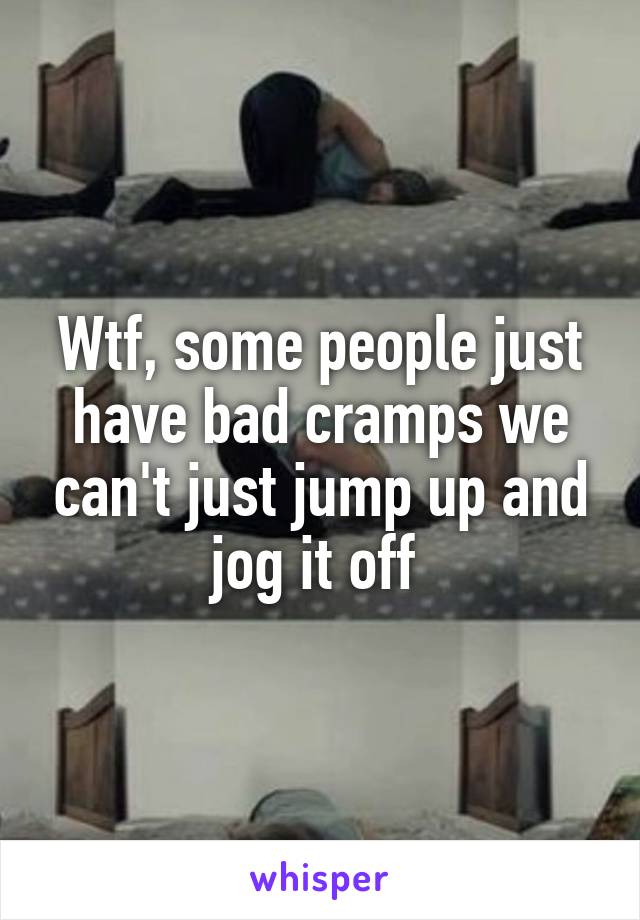 Wtf, some people just have bad cramps we can't just jump up and jog it off 