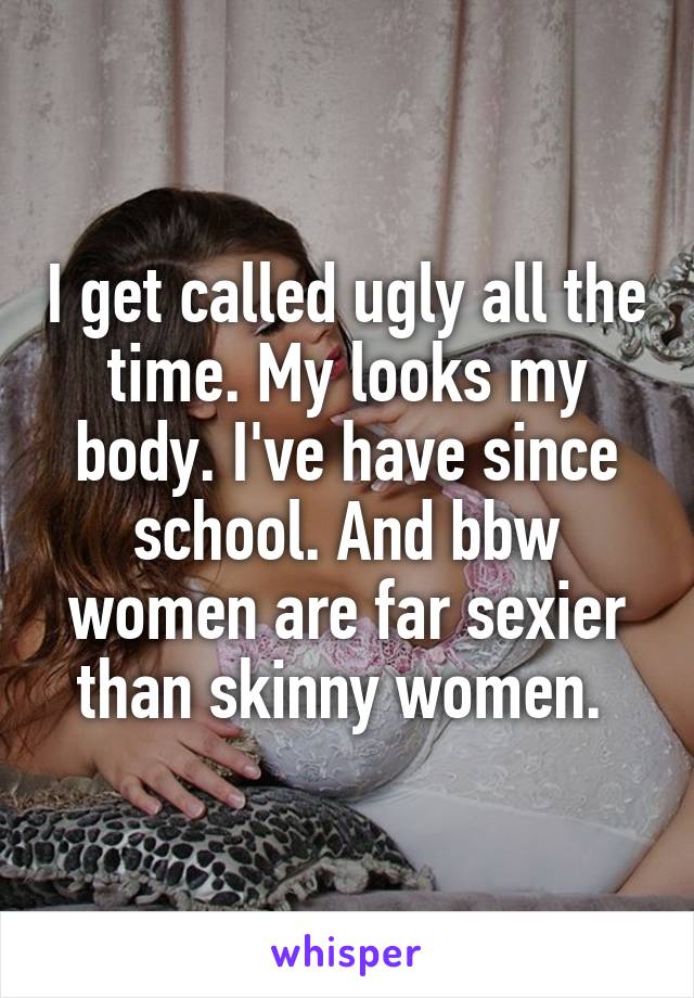 I get called ugly all the time. My looks my body. I've have since school. And bbw women are far sexier than skinny women. 