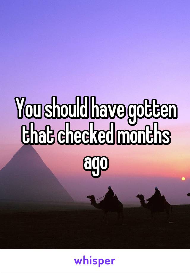 You should have gotten that checked months ago