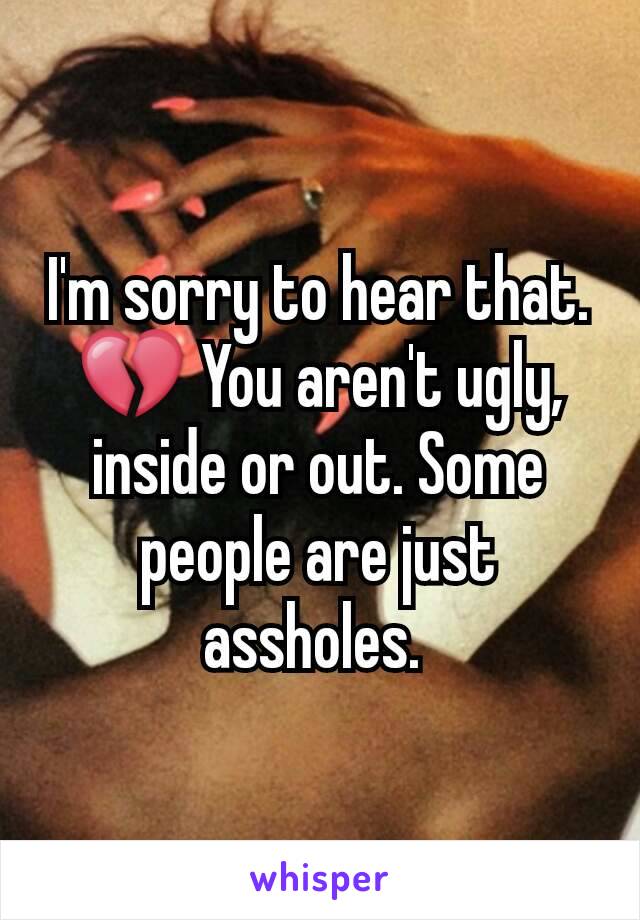 I'm sorry to hear that. 💔 You aren't ugly, inside or out. Some people are just assholes. 