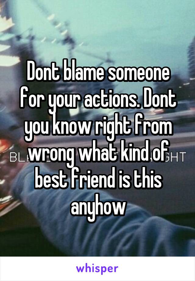 Dont blame someone for your actions. Dont you know right from wrong what kind of best friend is this anyhow