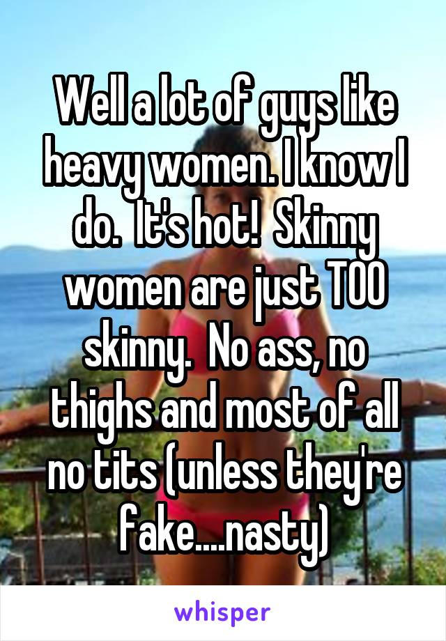 Well a lot of guys like heavy women. I know I do.  It's hot!  Skinny women are just TOO skinny.  No ass, no thighs and most of all no tits (unless they're fake....nasty)