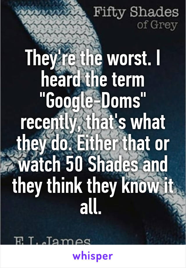 They're the worst. I heard the term "Google-Doms" recently, that's what they do. Either that or watch 50 Shades and they think they know it all. 