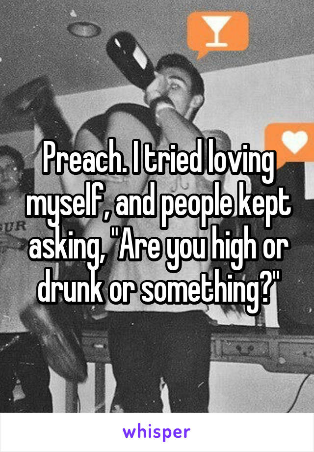 Preach. I tried loving myself, and people kept asking, "Are you high or drunk or something?"