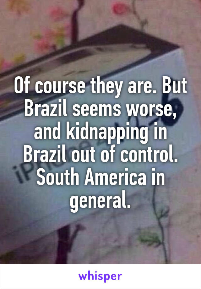 Of course they are. But Brazil seems worse, and kidnapping in Brazil out of control. South America in general.
