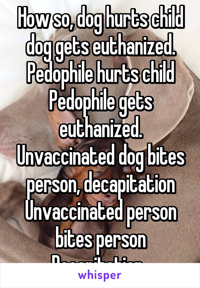 How so, dog hurts child dog gets euthanized. Pedophile hurts child Pedophile gets euthanized. Unvaccinated dog bites person, decapitation
Unvaccinated person bites person
Decapitation. 