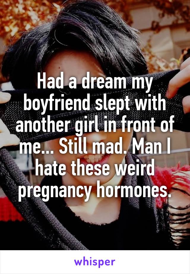 Had a dream my boyfriend slept with another girl in front of me... Still mad. Man I hate these weird pregnancy hormones.