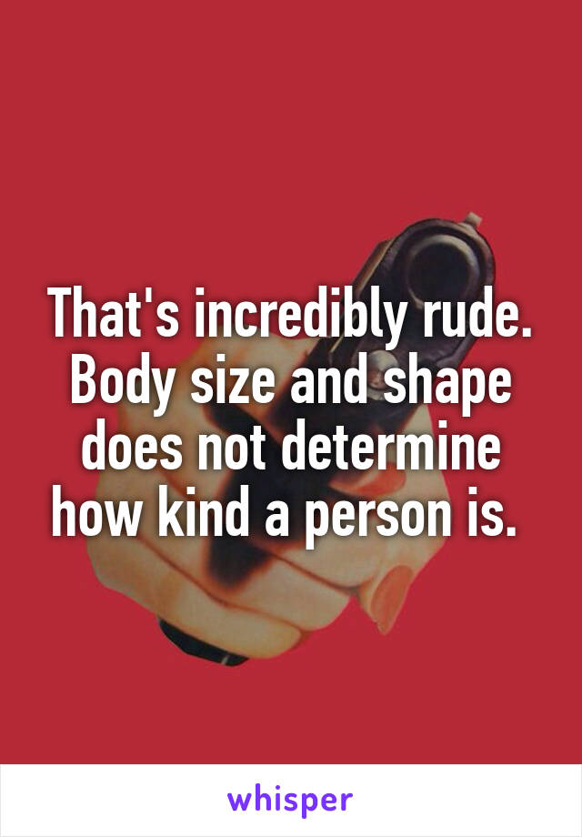 That's incredibly rude. Body size and shape does not determine how kind a person is. 