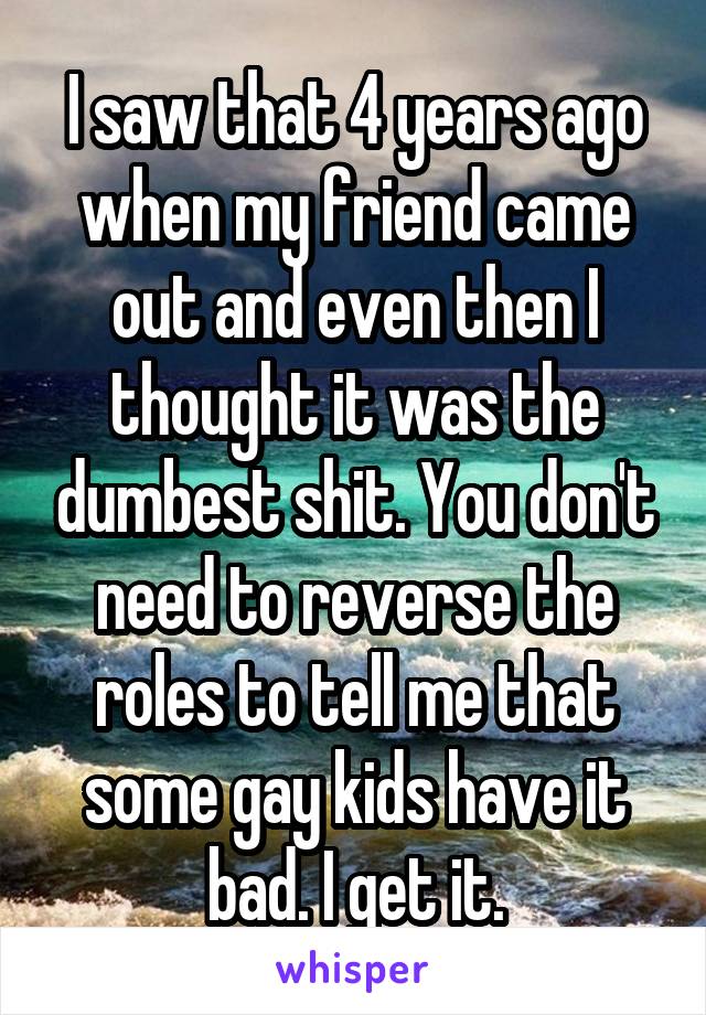 I saw that 4 years ago when my friend came out and even then I thought it was the dumbest shit. You don't need to reverse the roles to tell me that some gay kids have it bad. I get it.