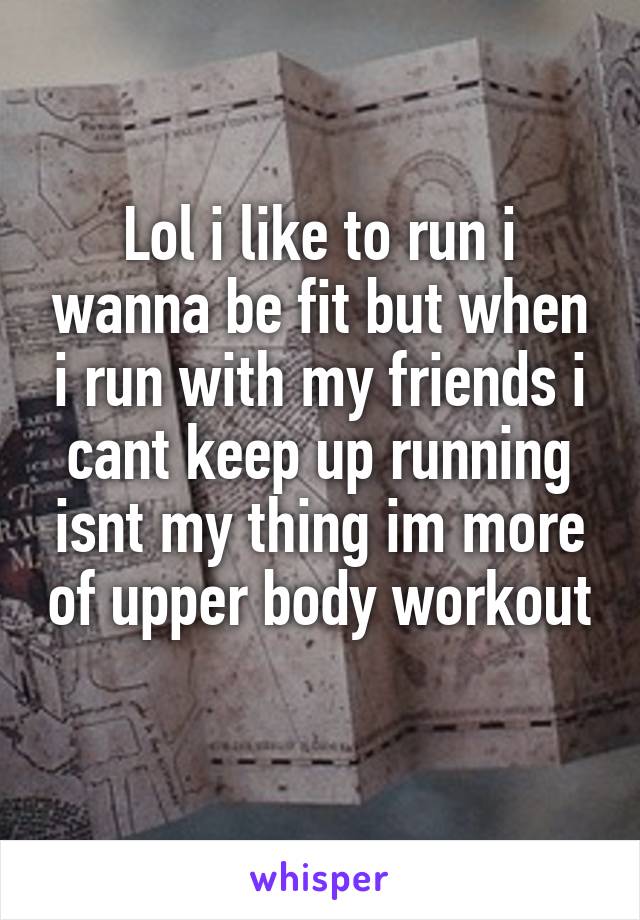 Lol i like to run i wanna be fit but when i run with my friends i cant keep up running isnt my thing im more of upper body workout 