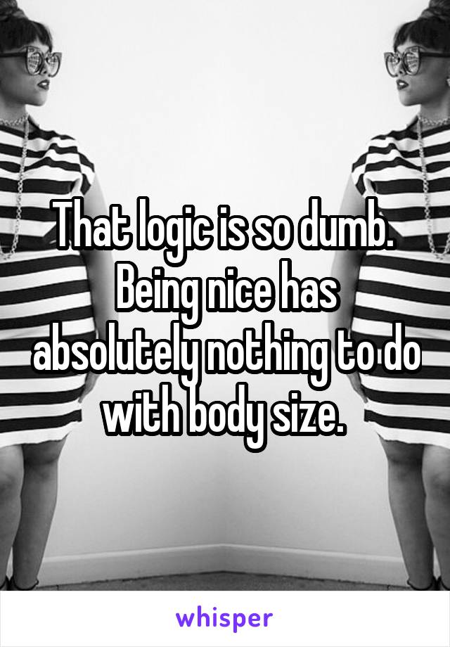 That logic is so dumb. 
Being nice has absolutely nothing to do with body size. 
