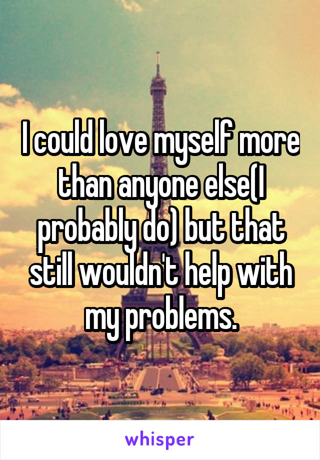 I could love myself more than anyone else(I probably do) but that still wouldn't help with my problems.