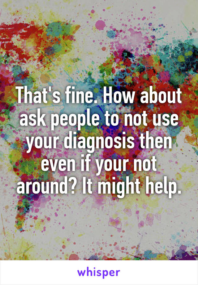 That's fine. How about ask people to not use your diagnosis then even if your not around? It might help.